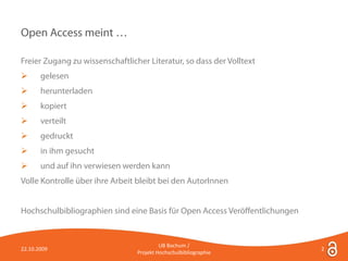 Open Access meint …

Freier Zugang zu wissenschaftlicher Literatur, so dass der Volltext
      gelesen
      herunterladen
      kopiert
      verteilt
      gedruckt
      in ihm gesucht
      und auf ihn verwiesen werden kann
Volle Kontrolle über ihre Arbeit bleibt bei den AutorInnen


Hochschulbibliographien sind eine Basis für Open Access Veröffentlichungen


                                          UB Bochum /
22.10.2009                                                                   2
                                 Projekt Hochschulbibliographie
 