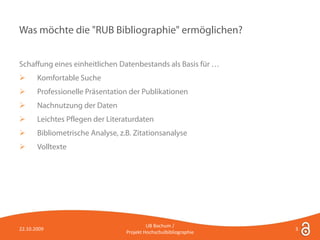 Was möchte die "RUB Bibliographie" ermöglichen?


Schaffung eines einheitlichen Datenbestands als Basis für …
      Komfortable Suche
      Professionelle Präsentation der Publikationen
      Nachnutzung der Daten
      Leichtes Pflegen der Literaturdaten
      Bibliometrische Analyse, z.B. Zitationsanalyse
      Volltexte




                                           UB Bochum /
22.10.2009                                                         3
                                  Projekt Hochschulbibliographie
 