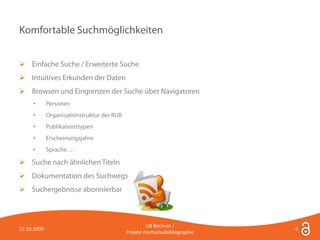 Komfortable Suchmöglichkeiten


 Einfache Suche / Erweiterte Suche
 Intuitives Erkunden der Daten
 Browsen und Eingrenzen der Suche über Navigatoren
     •       Personen
     •       Organisationstruktur der RUB
     •       Publikationstypen
     •       Erscheinungsjahre
     •       Sprache …

 Suche nach ähnlichen Titeln
 Dokumentation des Suchwegs
 Suchergebnisse abonnierbar



                                                     UB Bochum /
22.10.2009                                                                   6
                                            Projekt Hochschulbibliographie
 