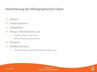 Anreicherung der bibliographischen Daten


 Abstract
 Inhaltsverzeichnis
 Schlagwörter
 Thesauri / Klassifikationen, z.B.
     •       Standard Thesaurus Wirtschaft
     •       Library of Congress Classification

 Titelcover
 WorldCat Identities
     •       "Rekontextualisierung" der RUB-Wissenschaftler/innen




                                                      UB Bochum /
22.10.2009                                                                    7
                                             Projekt Hochschulbibliographie
 