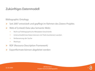 Zukünftiges Datenmodell


Bibliographic Ontology
 Seit 2007 entwickelt und gepflegt im Rahmen des Zotero-Projekts
 Web of (Linked) Data (aka Semantic Web):
     •       Nicht auf bibliographische Metadaten beschränkt
     •       Unterschiedlichste Daten können mit Titeln kombiniert werden
     •       Verbesserung der Suche
     •       Mashups

 RDF (Resource Description Framework)
 Exportformate können abgeleitet werden




                                                   UB Bochum /
22.10.2009                                                                  9
                                          Projekt Hochschulbibliographie
 