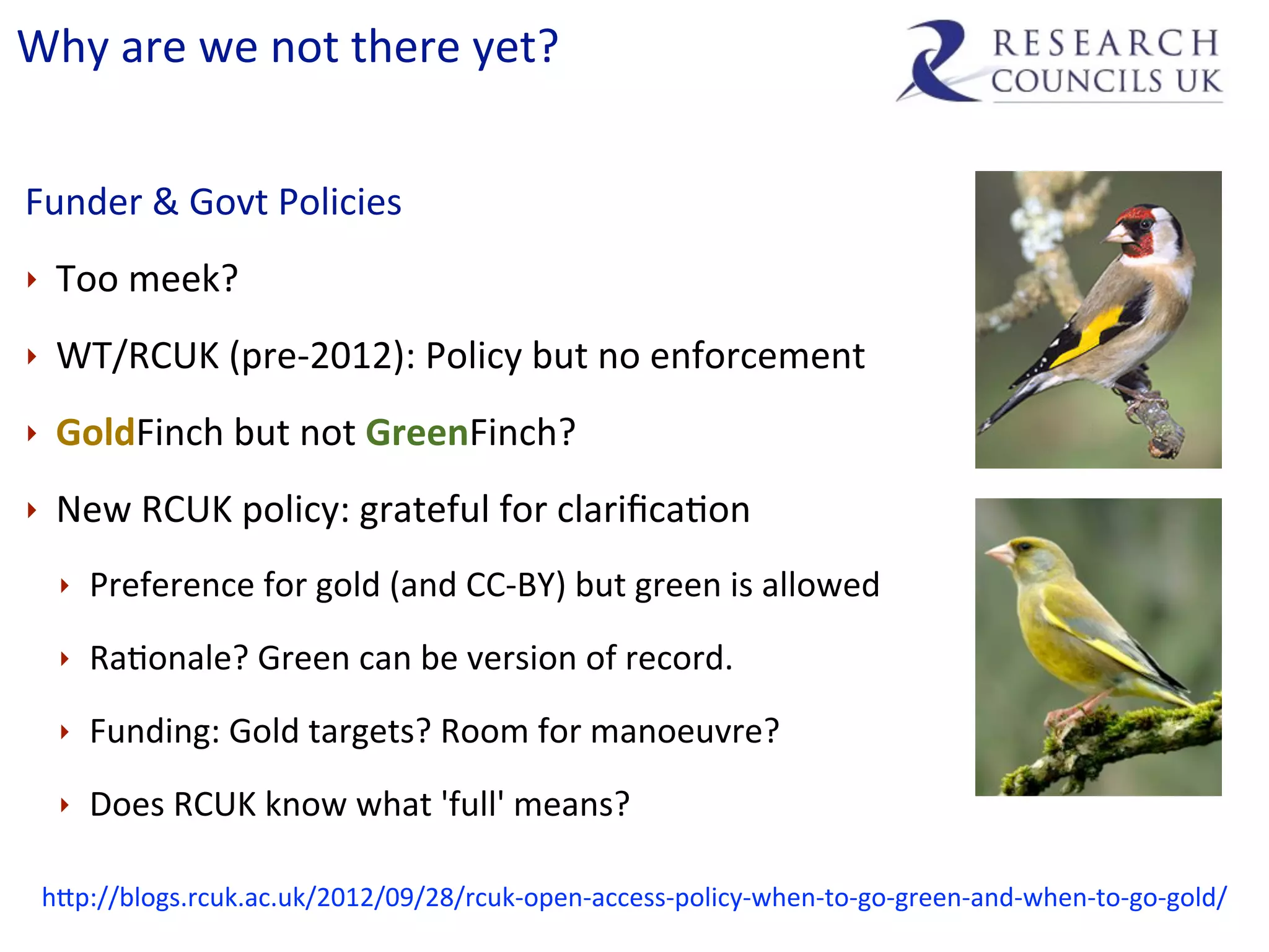 Why	
  are	
  we	
  not	
  there	
  yet?


Funder	
  &	
  Govt	
  Policies
‣    Too	
  meek?
‣    WT/RCUK	
  (pre-­‐2012):	
  Policy	
  but	
  no	
  enforcement
‣    GoldFinch	
  but	
  not	
  GreenFinch?
‣    New	
  RCUK	
  policy:	
  grateful	
  for	
  clariﬁcaCon
     ‣   Preference	
  for	
  gold	
  (and	
  CC-­‐BY)	
  but	
  green	
  is	
  allowed
     ‣   RaConale?	
  Green	
  can	
  be	
  version	
  of	
  record.
     ‣   Funding:	
  Gold	
  targets?	
  Room	
  for	
  manoeuvre?
     ‣   Does	
  RCUK	
  know	
  what	
  'full'	
  means?

    hip://blogs.rcuk.ac.uk/2012/09/28/rcuk-­‐open-­‐access-­‐policy-­‐when-­‐to-­‐go-­‐green-­‐and-­‐when-­‐to-­‐go-­‐gold/
 