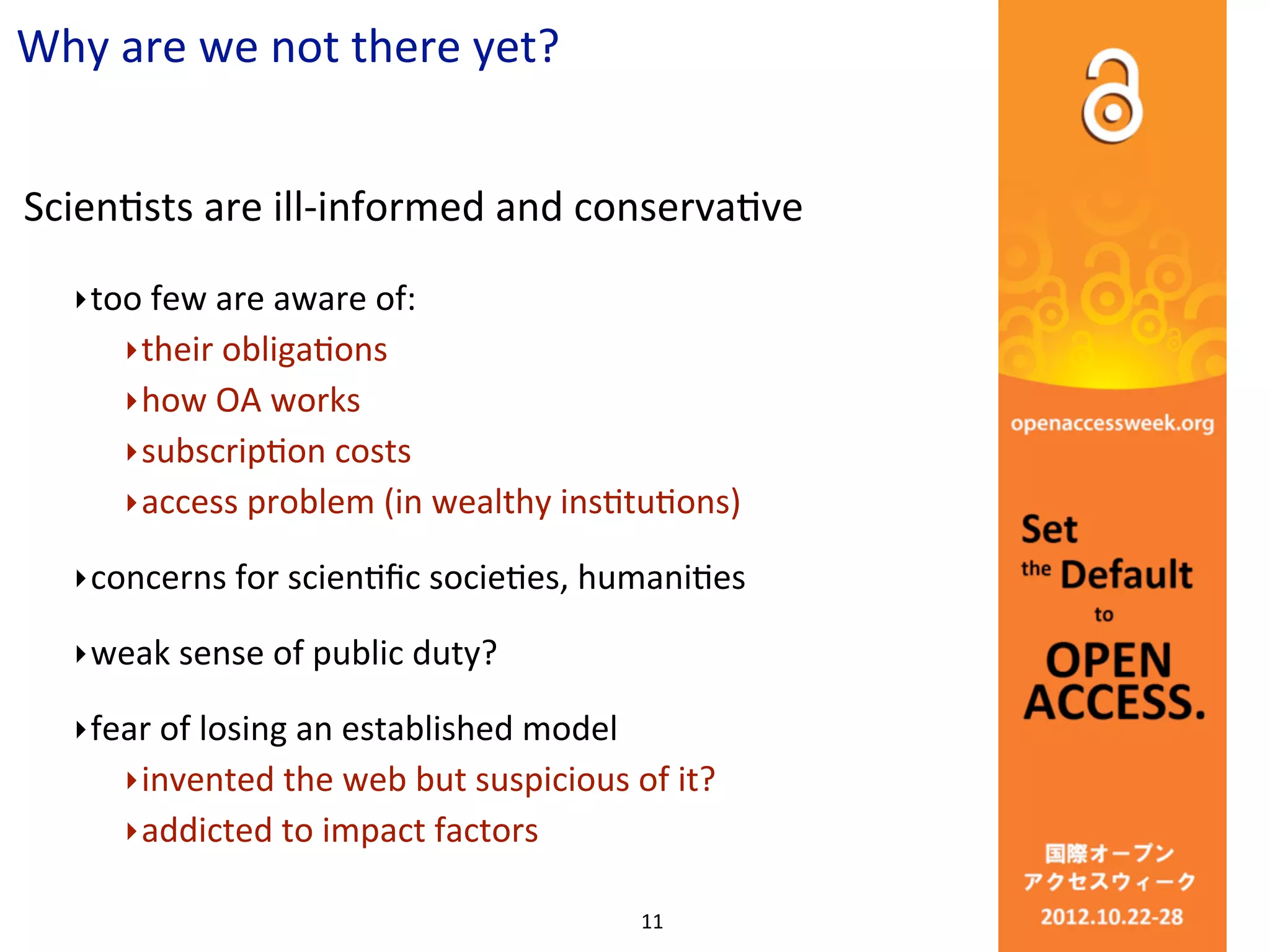 Why	
  are	
  we	
  not	
  there	
  yet?


ScienCsts	
  are	
  ill-­‐informed	
  and	
  conservaCve
    ‣ too	
  few	
  are	
  aware	
  of:
         ‣ their	
  obligaCons	
  
         ‣ how	
  OA	
  works
         ‣ subscripCon	
  costs
         ‣ access	
  problem	
  (in	
  wealthy	
  insCtuCons)

    ‣ concerns	
  for	
  scienCﬁc	
  socieCes,	
  humaniCes	
  

    ‣ weak	
  sense	
  of	
  public	
  duty?	
  

    ‣ fear	
  of	
  losing	
  an	
  established	
  model
         ‣ invented	
  the	
  web	
  but	
  suspicious	
  of	
  it?
         ‣ addicted	
  to	
  impact	
  factors	
  

                                                           11
 