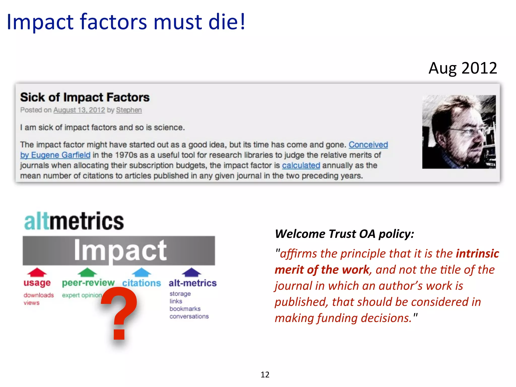 Impact	
  factors	
  must	
  die!
                                                                                          Aug	
  2012




                                         Welcome	
  Trust	
  OA	
  policy:	
  
                                         "aﬃrms	
  the	
  principle	
  that	
  it	
  is	
  the	
  intrinsic	
  
                                         merit	
  of	
  the	
  work,	
  and	
  not	
  the	
  Ctle	
  of	
  the	
  
                                         journal	
  in	
  which	
  an	
  author’s	
  work	
  is	
  


            ?                            published,	
  that	
  should	
  be	
  considered	
  in	
  
                                         making	
  funding	
  decisions."



                                    12
 