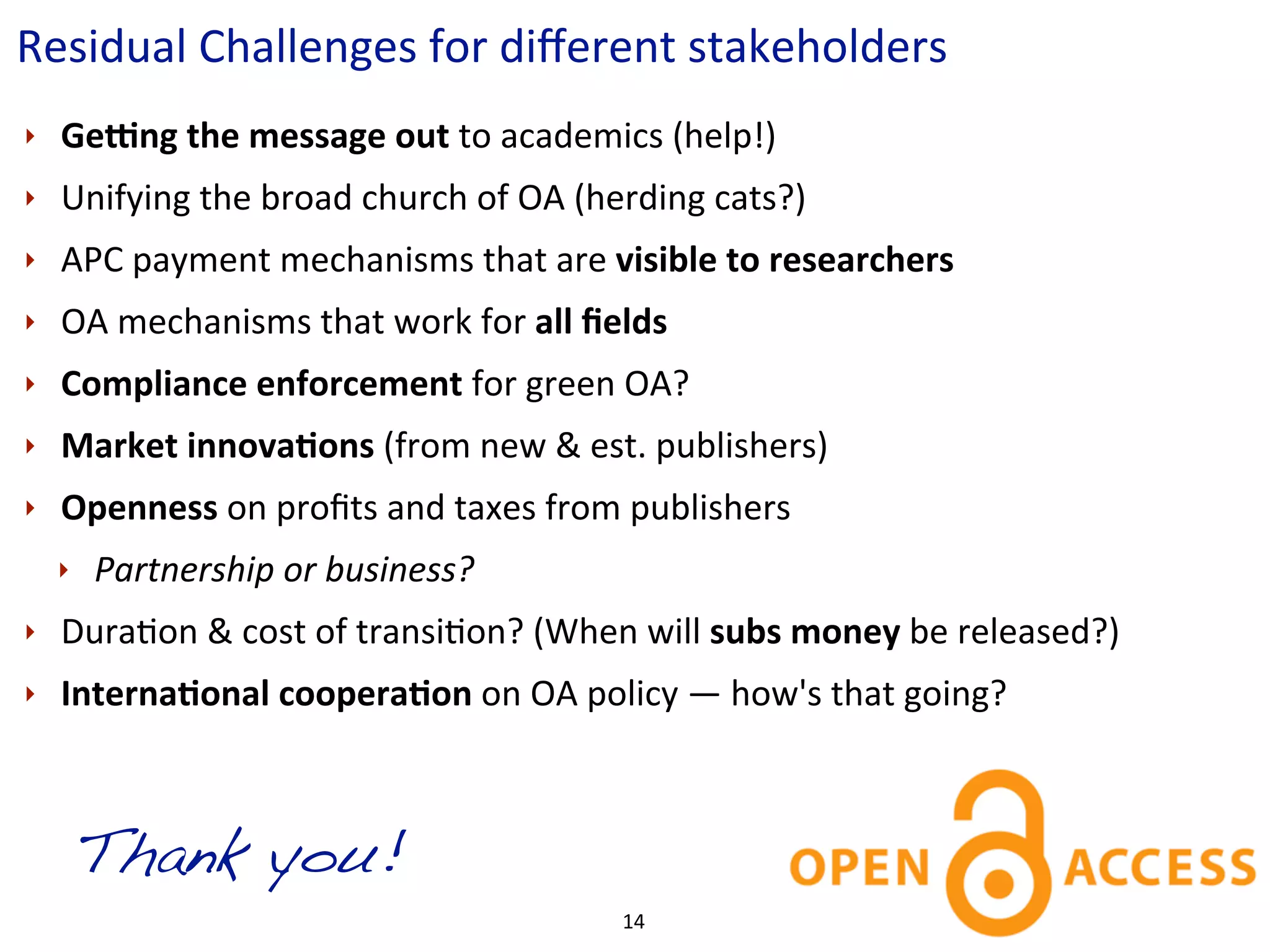 Residual	
  Challenges	
  for	
  diﬀerent	
  stakeholders
‣   GeHng	
  the	
  message	
  out	
  to	
  academics	
  (help!)
‣   Unifying	
  the	
  broad	
  church	
  of	
  OA	
  (herding	
  cats?)
‣   APC	
  payment	
  mechanisms	
  that	
  are	
  visible	
  to	
  researchers
‣   OA	
  mechanisms	
  that	
  work	
  for	
  all	
  ﬁelds
‣   Compliance	
  enforcement	
  for	
  green	
  OA?
‣   Market	
  innovaKons	
  (from	
  new	
  &	
  est.	
  publishers)	
  
‣   Openness	
  on	
  proﬁts	
  and	
  taxes	
  from	
  publishers	
  
    ‣   Partnership	
  or	
  business?
‣   DuraCon	
  &	
  cost	
  of	
  transiCon?	
  (When	
  will	
  subs	
  money	
  be	
  released?)
‣   InternaKonal	
  cooperaKon	
  on	
  OA	
  policy	
  —	
  how's	
  that	
  going?



        Thank you!
                                                       14
 