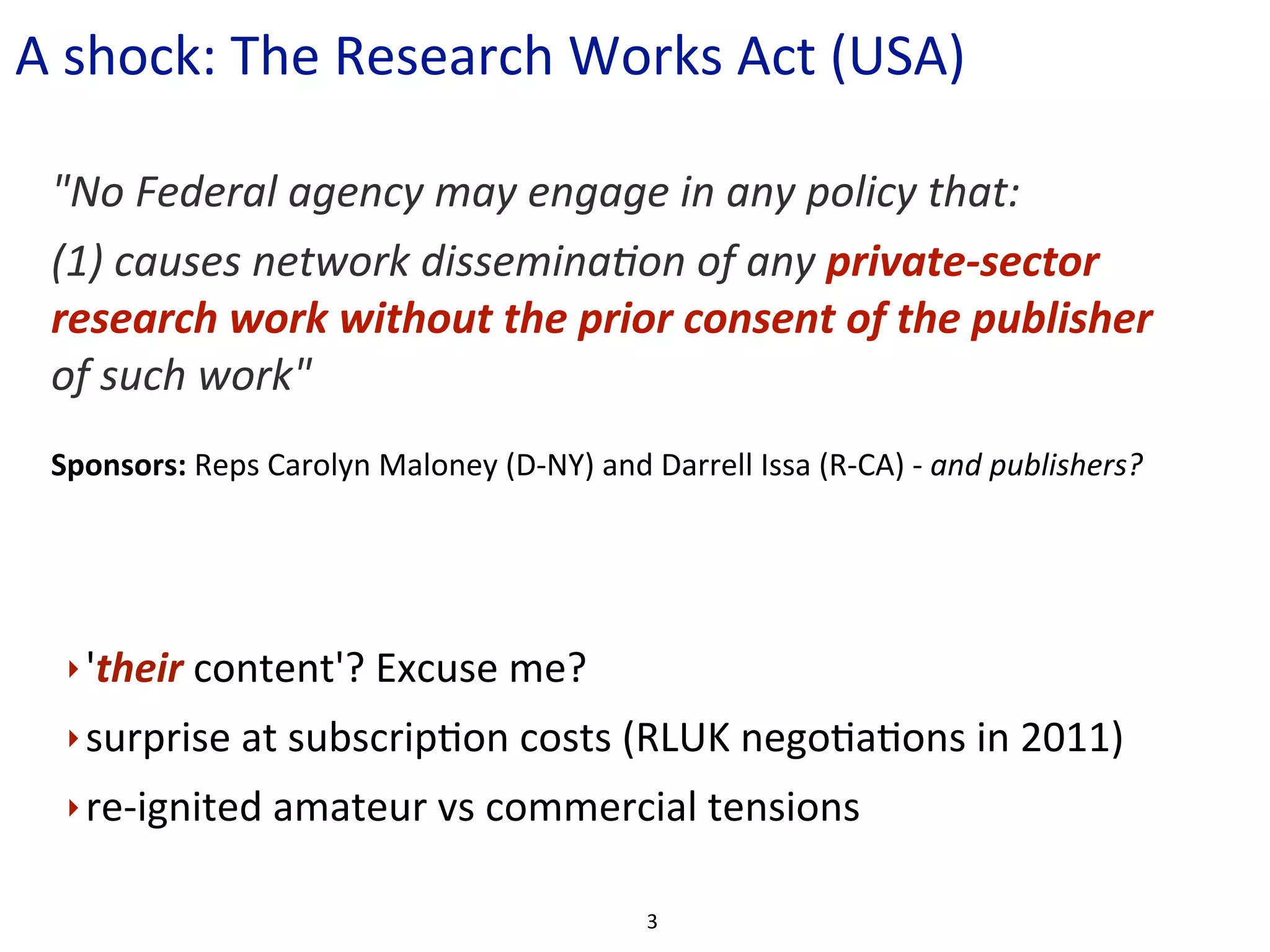 A	
  shock:	
  The	
  Research	
  Works	
  Act	
  (USA)	
  

  "No	
  Federal	
  agency	
  may	
  engage	
  in	
  any	
  policy	
  that:
  (1)	
  causes	
  network	
  disseminaCon	
  of	
  any	
  private-­‐sector	
  
  research	
  work	
  without	
  the	
  prior	
  consent	
  of	
  the	
  publisher	
  
  of	
  such	
  work"
  Sponsors:	
  Reps	
  Carolyn	
  Maloney	
  (D-­‐NY)	
  and	
  Darrell	
  Issa	
  (R-­‐CA)	
  -­‐	
  and	
  publishers?




   ‣ 'their	
  content'?	
  Excuse	
  me?

   ‣ surprise	
  at	
  subscripCon	
  costs	
  (RLUK	
  negoCaCons	
  in	
  2011)

   ‣ re-­‐ignited	
  amateur	
  vs	
  commercial	
  tensions	
  


                                                                  3
 