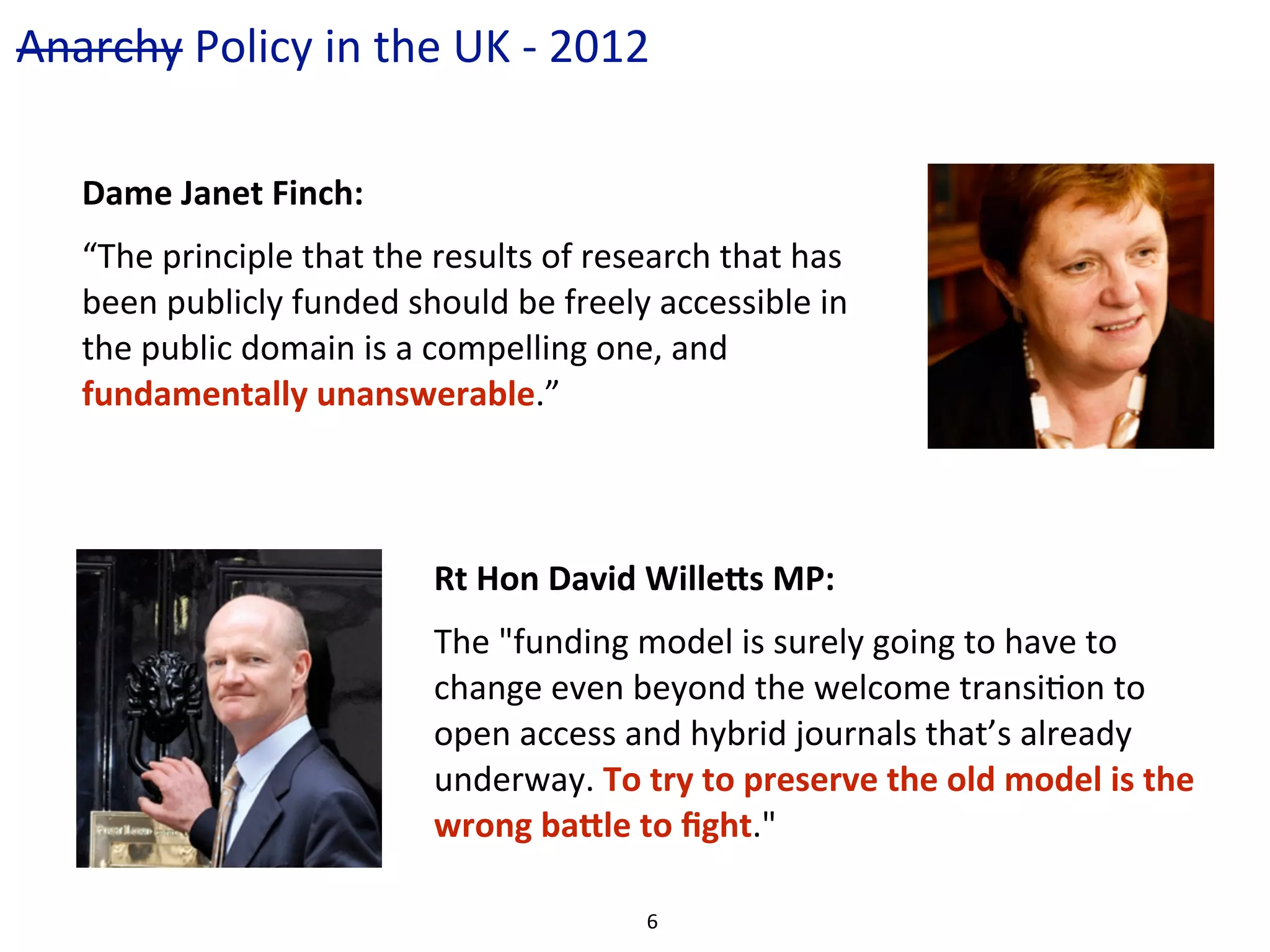 Anarchy	
  Policy	
  in	
  the	
  UK	
  -­‐	
  2012

     Dame	
  Janet	
  Finch:
     “The	
  principle	
  that	
  the	
  results	
  of	
  research	
  that	
  has	
  
     been	
  publicly	
  funded	
  should	
  be	
  freely	
  accessible	
  in	
  
     the	
  public	
  domain	
  is	
  a	
  compelling	
  one,	
  and	
  
     fundamentally	
  unanswerable.”



                                         Rt	
  Hon	
  David	
  Wille;s	
  MP:
                                         The	
  "funding	
  model	
  is	
  surely	
  going	
  to	
  have	
  to	
  
                                         change	
  even	
  beyond	
  the	
  welcome	
  transiCon	
  to	
  
                                         open	
  access	
  and	
  hybrid	
  journals	
  that’s	
  already	
  
                                         underway.	
  To	
  try	
  to	
  preserve	
  the	
  old	
  model	
  is	
  the	
  
                                         wrong	
  ba;le	
  to	
  ﬁght."

                                                               6
 