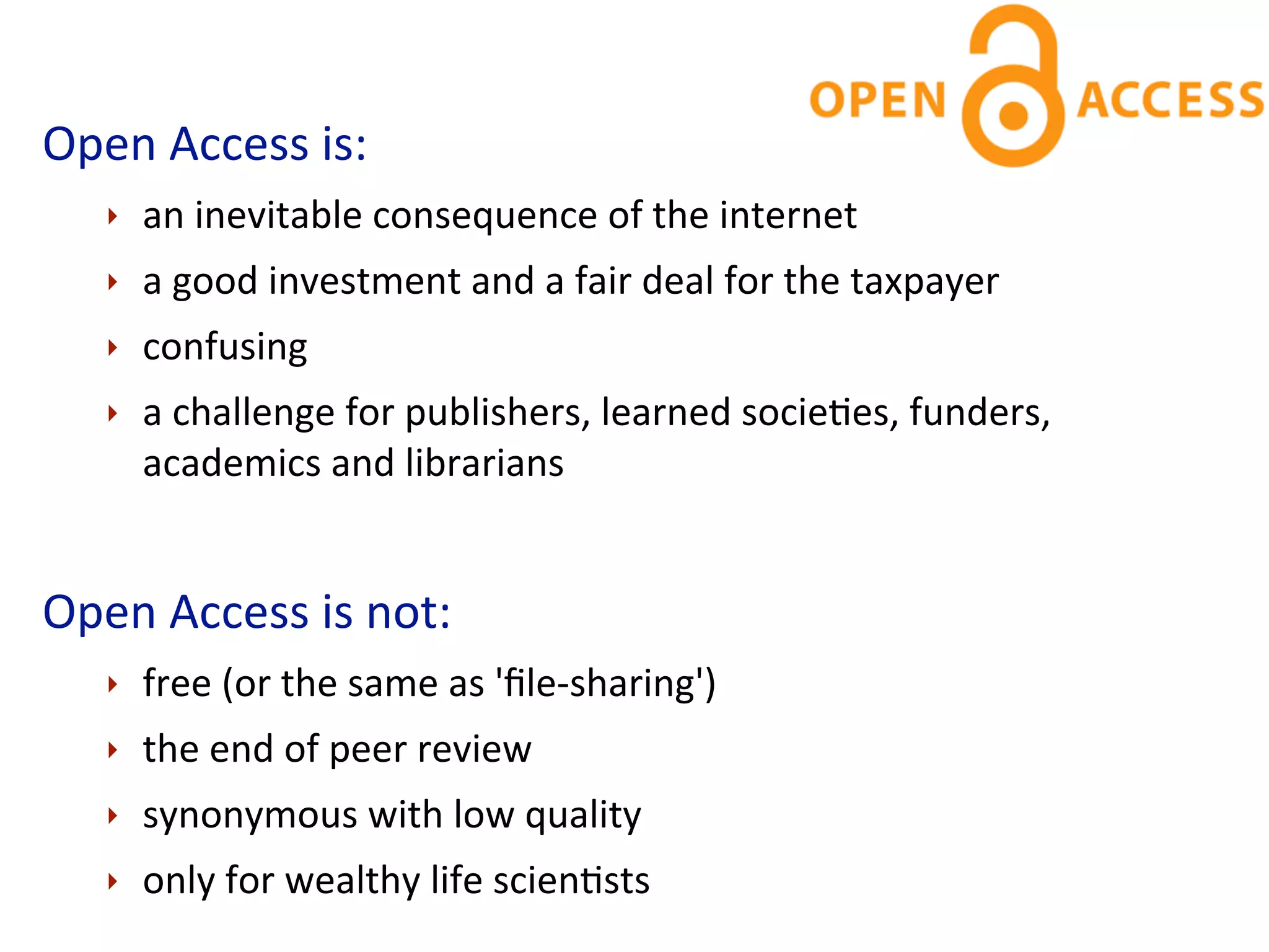 Open	
  Access	
  is:
    ‣   an	
  inevitable	
  consequence	
  of	
  the	
  internet
    ‣   a	
  good	
  investment	
  and	
  a	
  fair	
  deal	
  for	
  the	
  taxpayer
    ‣   confusing
    ‣   a	
  challenge	
  for	
  publishers,	
  learned	
  socieCes,	
  funders,	
  
        academics	
  and	
  librarians


Open	
  Access	
  is	
  not:
    ‣   free	
  (or	
  the	
  same	
  as	
  'ﬁle-­‐sharing')
    ‣   the	
  end	
  of	
  peer	
  review
    ‣   synonymous	
  with	
  low	
  quality
    ‣   only	
  for	
  wealthy	
  life	
  scienCsts
 