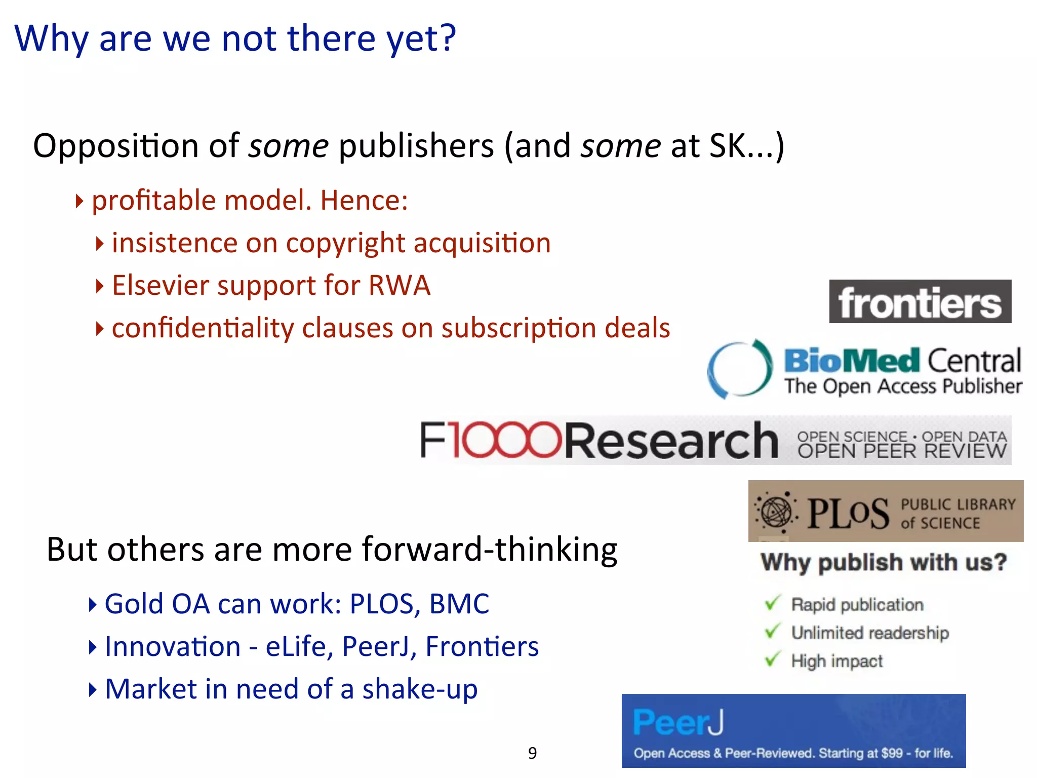 Why	
  are	
  we	
  not	
  there	
  yet?

 OpposiCon	
  of	
  some	
  publishers	
  (and	
  some	
  at	
  SK...)
     ‣ proﬁtable	
  model.	
  Hence:
       ‣ insistence	
  on	
  copyright	
  acquisiCon	
  
       ‣ Elsevier	
  support	
  for	
  RWA
       ‣ conﬁdenCality	
  clauses	
  on	
  subscripCon	
  deals




  But	
  others	
  are	
  more	
  forward-­‐thinking
      ‣ Gold	
  OA	
  can	
  work:	
  PLOS,	
  BMC
      ‣ InnovaCon	
  -­‐	
  eLife,	
  PeerJ,	
  FronCers
      ‣ Market	
  in	
  need	
  of	
  a	
  shake-­‐up

                                                        9
 