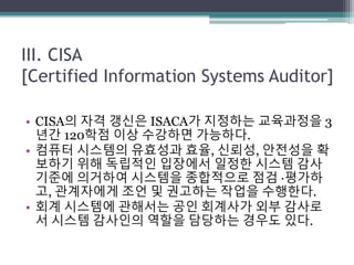 III. CISA
[Certified Information Systems Auditor]
• CISA의 자격 갱신은 ISACA가 지정하는 교육과정을 3
년간 120학점 이상 수강하면 가능하다.
• 컴퓨터 시스템의 유효성과 효율, 신뢰성, 안전성을 확
보하기 위해 독립적인 입장에서 일정한 시스템 감사
기준에 의거하여 시스템을 종합적으로 점검 ·평가하
고, 관계자에게 조언 및 권고하는 작업을 수행한다.
• 회계 시스템에 관해서는 공인 회계사가 외부 감사로
서 시스템 감사인의 역할을 담당하는 경우도 있다.
 