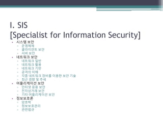 I. SIS
[Specialist for Information Security]
• 시스템 보안
▫ 운영체제
▫ 클라이언트 보안
▫ 서버 보안
• 네트워크 보안
▫ 네트워크 일반
▫ 네트워크 활용
▫ 네트워크 기반
▫ 공격의 이해
▫ 각종 네트워크 장비를 이용한 보안 기술
▫ 최근 경향 및 추세
• 어플리케이션 보안
▫ 인터넷 응용 보안
▫ 전자상거래 보안
▫ 기타 어플리케이션 보안
• 정보보호론
▫ 암호학
▫ 정보보호관리
▫ 관련법규
 