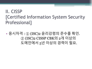 II. CISSP
[Certified Information System Security
Professional]
• 응시자격 : ① (ISC)2 윤리강령의 준수를 확인.
② (ISC)2 CISSP CBK의 2개 이상의
도메인에서 5년 이상의 경력이 필요.
 