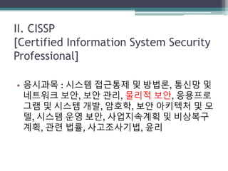 II. CISSP
[Certified Information System Security
Professional]
• 응시과목 : 시스템 접근통제 및 방법론, 통신망 및
네트워크 보안, 보안 관리, 물리적 보안, 응용프로
그램 및 시스템 개발, 암호학, 보안 아키텍처 및 모
델, 시스템 운영 보안, 사업지속계획 및 비상복구
계획, 관련 법률, 사고조사기법, 윤리
 