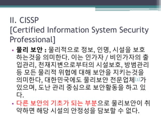 II. CISSP
[Certified Information System Security
Professional]
• 물리 보안 : 물리적으로 정보, 인명, 시설을 보호
하는것을 의미한다. 이는 인가자 / 비인가자의 출
입관리, 천재지변으로부터의 시설보호, 방범관리
등 모든 물리적 위협에 대해 보안을 지키는것을
의미한다, 대한민국에도 물리보안 전문업체[1]가
있으며, 도난 관리 중심으로 보안활동을 하고 있
다.
• 다른 보안의 기초가 되는 부분으로 물리보안이 취
약하면 해당 시설의 안정성을 담보할 수 없다.
 