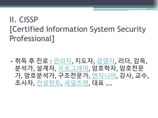 II. CISSP
[Certified Information System Security
Professional]
• 취득 후 진로 : 관리자, 지도자, 경영자, 리더, 감독,
분석가, 설계자, 프로그래머, 암호학자, 암호전문
가, 암호분석가, 구조전문가, 엔지니어, 강사, 교수,
조사자, 컨설턴트, 세일즈맨, 대표 ….
 