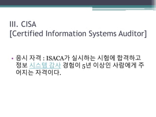 III. CISA
[Certified Information Systems Auditor]
• 응시 자격 : ISACA가 실시하는 시험에 합격하고
정보 시스템 감사 경험이 5년 이상인 사람에게 주
어지는 자격이다.
 