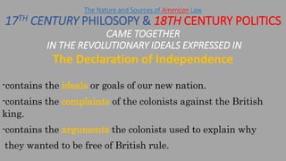 The Declaration of Independence
The Nature and Sources of American Law
17TH CENTURY PHILOSOPY & 18TH CENTURY POLITICS
CAME TOGETHER
IN THE REVOLUTIONARY IDEALS EXPRESSED IN
-contains the ideals or goals of our new nation.
-contains the complaints of the colonists against the British
king.
-contains the arguments the colonists used to explain why
they wanted to be free of British rule.
 