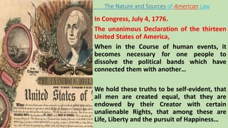 In Congress, July 4, 1776.
The unanimous Declaration of the thirteen
United States of America,
When in the Course of human events, it
becomes necessary for one people to
dissolve the political bands which have
connected them with another…
We hold these truths to be self-evident, that
all men are created equal, that they are
endowed by their Creator with certain
unalienable Rights, that among these are
Life, Liberty and the pursuit of Happiness…
The Nature and Sources of American Law
 