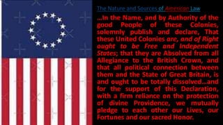 …In the Name, and by Authority of the
good People of these Colonies,
solemnly publish and declare, That
these United Colonies are, and of Right
ought to be Free and Independent
States; that they are Absolved from all
Allegiance to the British Crown, and
that all political connection between
them and the State of Great Britain, is
and ought to be totally dissolved…and
for the support of this Declaration,
with a firm reliance on the protection
of divine Providence, we mutually
pledge to each other our Lives, our
Fortunes and our sacred Honor.
The Nature and Sources of American Law
 