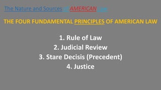 THE FOUR FUNDAMENTAL PRINCIPLES OF AMERICAN LAW
1. Rule of Law
2. Judicial Review
3. Stare Decisis (Precedent)
4. Justice
The Nature and Sources of AMERICAN Law
 