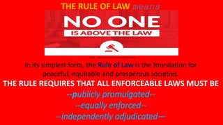 In its simplest form, the Rule of Law is the foundation for
peaceful, equitable and prosperous societies.
THE RULE REQUIRES THAT ALL ENFORCEABLE LAWS MUST BE
--publicly promulgated--
--equally enforced--
--independently adjudicated—
THE RULE OF LAW means
1.5 min https://www.youtube.com/watch?v=Cu3hjLyTI88
 
