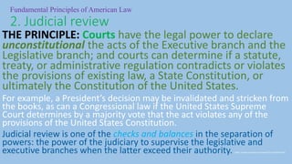 THE PRINCIPLE: Courts have the legal power to declare
unconstitutional the acts of the Executive branch and the
Legislative branch; and courts can determine if a statute,
treaty, or administrative regulation contradicts or violates
the provisions of existing law, a State Constitution, or
ultimately the Constitution of the United States.
For example, a President’s decision may be invalidated and stricken from
the books, as can a Congressional law if the United States Supreme
Court determines by a majority vote that the act violates any of the
provisions of the United States Constitution.
Judicial review is one of the checks and balances in the separation of
powers: the power of the judiciary to supervise the legislative and
executive branches when the latter exceed their authority. https://www.youtube.com/watch?v=qx1h0VenFZ4
Fundamental Principles of American Law
2. Judicial review
 