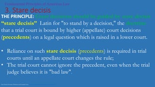 Fundamental Principles of American Law
3. Stare decisis
THE PRINCIPLE: Court decisions should be guided by stare decisis
“stare decisis” Latin for "to stand by a decision," the doctrine
that a trial court is bound by higher (appellate) court decisions
(precedents) on a legal question which is raised in a lower court.
• Reliance on such stare decisis (precedents) is required in trial
courts until an appellate court changes the rule;
• The trial court cannot ignore the precedent, even when the trial
judge believes it is "bad law".
Stare Decisis Doctrine: Definition and Example Cases https://www.youtube.com/watch?v=Xzq-x-hytJY
 