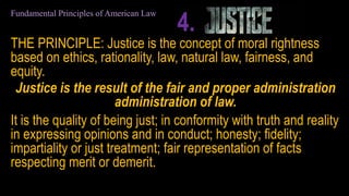 THE PRINCIPLE: Justice is the concept of moral rightness
based on ethics, rationality, law, natural law, fairness, and
equity.
Justice is the result of the fair and proper administration
administration of law.
It is the quality of being just; in conformity with truth and reality
in expressing opinions and in conduct; honesty; fidelity;
impartiality or just treatment; fair representation of facts
respecting merit or demerit.
Fundamental Principles of American Law
4.
 