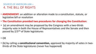 • AMENDMENT: an addition or alteration made to a constitution, statute, or
legislative bill or resolution
• The Constitution provided two procedures for changing the Constitution:
• (a) an amendment may be proposed by the Congress with a two-thirds
majority vote in both the House of Representatives and the Senate and then
passed by 2/3rds of State legislatures
• OR
• (b) by calling a constitutional convention, approved by majority of votes in two-
thirds of the State legislatures (never has happened)
SOURCES OF AMERICAN LAW—
4. THE BILL OF RIGHTS
 