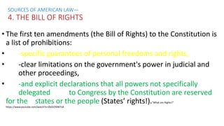 • The first ten amendments (the Bill of Rights) to the Constitution is
a list of prohibitions:
• -specific guarantees of personal freedoms and rights,
• -clear limitations on the government's power in judicial and
other proceedings,
• -and explicit declarations that all powers not specifically
delegated to Congress by the Constitution are reserved
for the states or the people (States’ rights!).“What are Rights?”
https://www.youtube.com/watch?v=ZbGtOSlW7sA
SOURCES OF AMERICAN LAW—
4. THE BILL OF RIGHTS
 