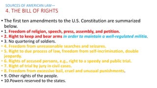 • The first ten amendments to the U.S. Constitution are summarized
below.
• 1. Freedom of religion, speech, press, assembly, and petition.
• 2. Right to keep and bear arms in order to maintain a well-regulated militia.
• 3. No quartering of soldiers.
• 4. Freedom from unreasonable searches and seizures.
• 5. Right to due process of law, freedom from self-incrimination, double
jeopardy.
• 6. Rights of accused persons, e.g., right to a speedy and public trial.
• 7. Right of trial by jury in civil cases.
• 8. Freedom from excessive bail, cruel and unusual punishments.
• 9. Other rights of the people.
• 10.Powers reserved to the states.
SOURCES OF AMERICAN LAW—
4. THE BILL OF RIGHTS
 