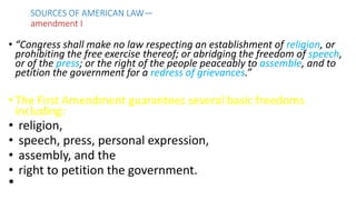 • “Congress shall make no law respecting an establishment of religion, or
prohibiting the free exercise thereof; or abridging the freedom of speech,
or of the press; or the right of the people peaceably to assemble, and to
petition the government for a redress of grievances.”
• The First Amendment guarantees several basic freedoms
including:
• religion,
• speech, press, personal expression,
• assembly, and the
• right to petition the government.
•
SOURCES OF AMERICAN LAW—
amendment I
 
