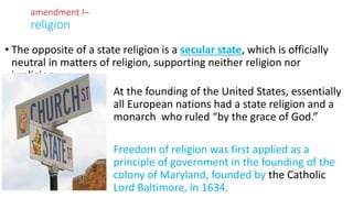 • The opposite of a state religion is a secular state, which is officially
neutral in matters of religion, supporting neither religion nor
irreligion.
• At the founding of the United States, essentially
all European nations had a state religion and a
monarch who ruled “by the grace of God.”
•
• Freedom of religion was first applied as a
principle of government in the founding of the
colony of Maryland, founded by the Catholic
Lord Baltimore, in 1634.
amendment I–
religion
 