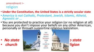 • Under the Constitution, the United States is a strictly secular state
•America is not Catholic, Protestant, Jewish, Islamic, Atheist,
Agnostic or ...
•You are protected to practice your religion (or no religion at all)
because you don’t impose your beliefs on any other American,
personally or through supporting religious legislation.
• No state No state
• church religion
amendment I–
religion
 