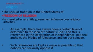 • The secular tradition in the United States of
• FREEDOM OF RELIGION
• has resulted in very little government influence over religious
activities.
• An example, there has always been a certain level of
deference to the idea of “nature’s God,” and this is
referenced in the Declaration of Independence, national
anthem, the Pledge of Allegiance, and on our coinage.
• Such references are kept as vague as possible so that
nobody can seriously oppose it.
amendment I–
religion
 