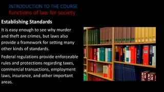 Establishing Standards
It is easy enough to see why murder
and theft are crimes, but laws also
provide a framework for setting many
other kinds of standards.
Federal regulations provide enforceable
rules and protections regarding taxes,
commercial transactions, employment
laws, insurance, and other important
areas.
INTRODUCTION TO THE COURSE
functions of law for society
 