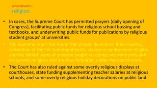 • In cases, the Supreme Court has permitted prayers (daily opening of
Congress), facilitating public funds for religious school bussing and
textbooks, and underwriting public funds for publications by religious
student groups’ at universities.
• The Supreme Court has found that prayer, devotional Bible reading,
veneration of the Ten Commandments, classes in confessional religion,
and the biblical story of creation taught as science are inherently and
exclusively religious and are thus forbidden under the Constitution.
• The Court has also ruled against some overtly religious displays at
courthouses, state funding supplementing teacher salaries at religious
schools, and some overly religious holiday decorations on public land.
amendment I–
religion
 