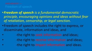 •Freedom of speech is a fundamental democratic
principle, encouraging opinions and ideas without fear
of retaliation, censorship, or legal sanction.
•Freedom of speech includes the right to express, or
disseminate, information and ideas, and
• -the right to seek information and ideas;
• -the right to receive information and ideas;
• -the right to impart information and ideas.
AMENDMENT I –
Freedom of speech
 