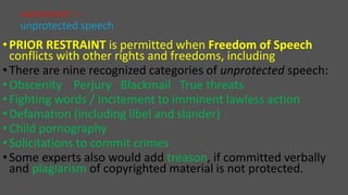 •PRIOR RESTRAINT is permitted when Freedom of Speech
conflicts with other rights and freedoms, including
•There are nine recognized categories of unprotected speech:
•Obscenity Perjury Blackmail True threats
•Fighting words / Incitement to imminent lawless action
•Defamation (including libel and slander)
•Child pornography
•Solicitations to commit crimes
•Some experts also would add treason, if committed verbally
and plagiarism of copyrighted material is not protected.
AMENDMENT I –
unprotected speech
 