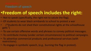 •Freedom of speech includes the right:
• -Not to speak (specifically, the right not to salute the flag).
• -Of students to wear black armbands to school to protest a war
• (“Students do not shed their constitutional rights at the schoolhouse
gate.”)
• -To use certain offensive words and phrases to convey political messages.
• -To contribute money (under certain circumstances) to political campaigns.
• -To advertise commercial products and professional services (with
restrictions).
• -To engage in symbolic speech, (e.g., burning the flag in protest).
AMENDMENT I –
Freedom of speech
 