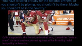 Colin Kaepernick, the American football star, started the “take a
knee” national anthem protest against police brutality racial
inequality in America.
“You have to stand proudly for the national anthem, or
you shouldn’t be playing, you shouldn’t be there. Maybe
you shouldn’t be in the country." President Trump
 