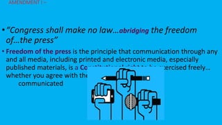•“Congress shall make no law…abridging the freedom
of…the press”
• Freedom of the press is the principle that communication through any
and all media, including printed and electronic media, especially
published materials, is a Constitutional right to be exercised freely…
whether you agree with the information
communicated or not!
AMENDMENT I –
Freedom of press
 