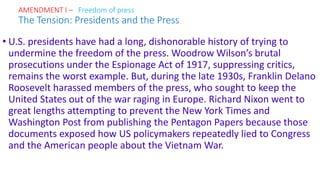 • U.S. presidents have had a long, dishonorable history of trying to
undermine the freedom of the press. Woodrow Wilson’s brutal
prosecutions under the Espionage Act of 1917, suppressing critics,
remains the worst example. But, during the late 1930s, Franklin Delano
Roosevelt harassed members of the press, who sought to keep the
United States out of the war raging in Europe. Richard Nixon went to
great lengths attempting to prevent the New York Times and
Washington Post from publishing the Pentagon Papers because those
documents exposed how US policymakers repeatedly lied to Congress
and the American people about the Vietnam War.
AMENDMENT I – Freedom of press
The Tension: Presidents and the Press
 