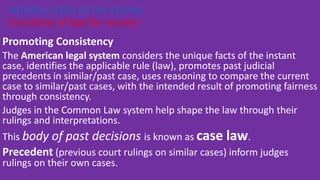 Promoting Consistency
The American legal system considers the unique facts of the instant
case, identifies the applicable rule (law), promotes past judicial
precedents in similar/past case, uses reasoning to compare the current
case to similar/past cases, with the intended result of promoting fairness
through consistency.
Judges in the Common Law system help shape the law through their
rulings and interpretations.
This body of past decisions is known as case law.
Precedent (previous court rulings on similar cases) inform judges
rulings on their own cases.
INTRODUCTION TO THE COURSE
functions of law for society
 