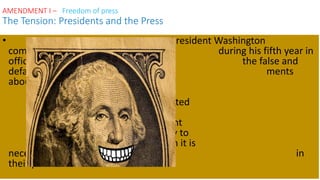 • President Washington
complained during his fifth year in
office that the false and
defamatory state- ments
about him in order to
damage his reputation were
“diabolical” and were motivated
by a desire “to impede the
measures of [the] government
generally but more especially to
destroy the confidence which it is
necessary the people should place in
their public servants.”
AMENDMENT I – Freedom of press
The Tension: Presidents and the Press
 