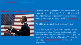 AMENDMENT I – Freedom of press
The Tension: Presidents and the Press
Obama’s efforts to plug leaks and persecute leakers
exceeded his predecessors. “President Obama used
the Espionage Act to prosecute whistleblowers,
sending a message to those considering speaking
truth to power:
“challenge us and we’ll destroy you.”
The Obama Justice Department targeted Edward
Snowden and Julian Assange, the journalist who
founded WikiLeaks, and convicted a CIA Agent (30
years) and Private Chelsea Manning (35 years) for
exposing outright war crimes.in Iraq and
Afganistan
Obama's war on the press
 