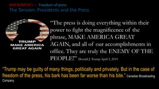 AMENDMENT I – Freedom of press
The Tension: Presidents and the Press
“The press is doing everything within their
power to fight the magnificence of the
phrase, MAKE AMERICA GREAT
AGAIN, and all of our accomplishments in
office. They are truly the ENEMY OF THE
PEOPLE!” Donald J. Trump April 5, 2019
“Trump may be guilty of many things, politically and privately. But in the case of
freedom of the press, his bark has been far worse than his bite.” Canadian Broadcasting
Company
 