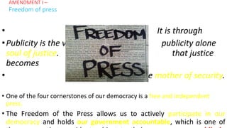 • It is through
•Publicity is the very publicity alone
soul of justice. that justice
becomes
• the mother of security.
• One of the four cornerstones of our democracy is a free and independent
press.
• The Freedom of the Press allows us to actively participate in our
democracy and holds our government accountable, which is one of
AMENDMENT I –
Freedom of press
 