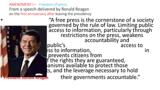 • “A free press is the cornerstone of a society
governed by the rule of law. Limiting public
access to information, particularly through
restrictions on the press, weakens
government accountability and
compromises the public’s access to
justice. Weak access to information, in
law or in practice, prevents citizens from
being aware of the rights they are guaranteed,
the mechanisms available to protect those
rights, and the leverage necessary to hold
• President Ronald Reagan their governments accountable.”
AMENDMENT I – Freedom of press
From a speech delivered by Ronald Reagan
on the first anniversary after leaving the presidency.
 