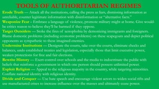 TOOLS OF AUTHORITARIAN REGIMES
Erode Truth — Attack all the institutions, calling the press as liars, dismissing information as
unreliable, counter legitimate information with disinformation or “alternative facts.”
Weaponize Fear – Embrace a language of violence, promote military might at home. Give would-
be critics reason to believe they’ll be harmed if they oppose.
Target Outsiders — Stoke the fires of xenophobia by demonizing immigrants and foreigners.
Blame domestic problems (including economic problems) on these scapegoats and depict political
opponents as sympathetic to these imagined enemies.
Undermine Institutions — Denigrate the courts, take over the courts, eliminate checks and
balances, undo established treaties and legislation, especially those that limit executive power,
weaken protections for free and fair elections.
Rewrite History — Exert control over schools and the media to indoctrinate the public with
beliefs that reinforce a government in which one person should possess unlimited power.
Exploit Religion — Appeal to the religious majority in the country, while targeting minorities.
Conflate national identity with religious identity.
Divide and Conquer — Use hate speech and encourage violent actors to widen social rifts and
use manufactured crises to increase influence over the masses and ultimately cease power.
 